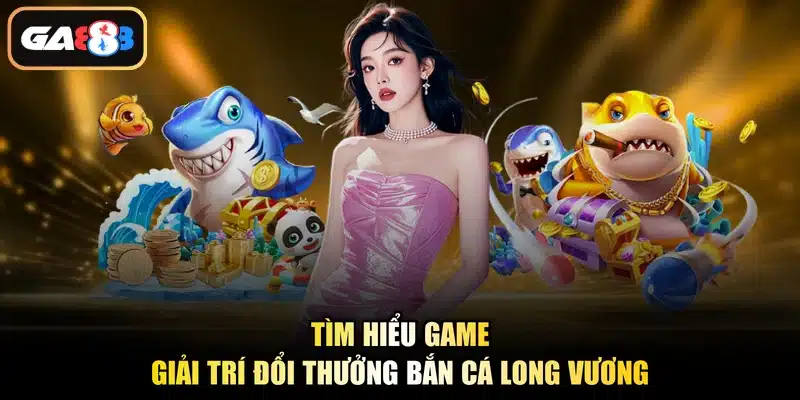 Tìm hiểu game giải trí đổi thưởng bắn cá Long Vương